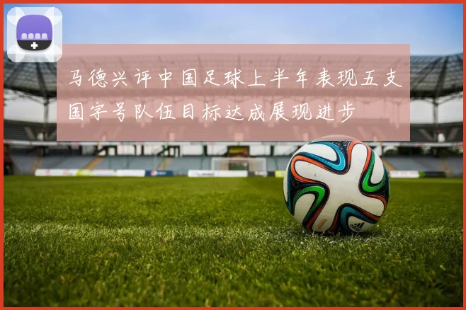 马德兴评中国足球上半年表现五支国字号队伍目标达成展现进步