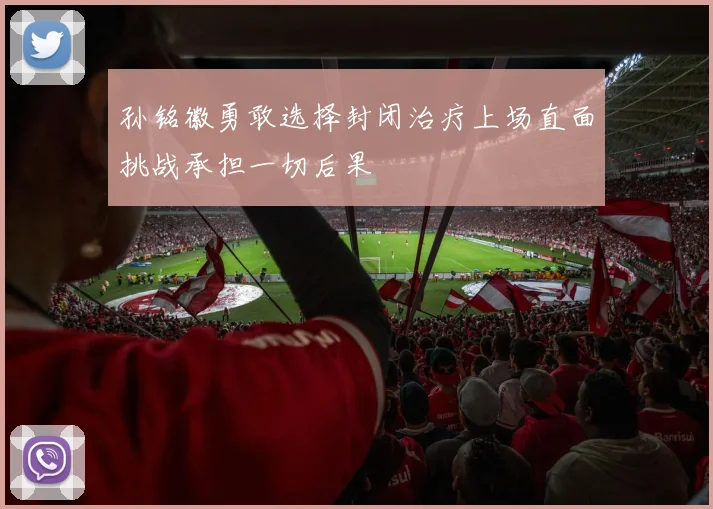 孙铭徽勇敢选择封闭治疗上场直面挑战承担一切后果