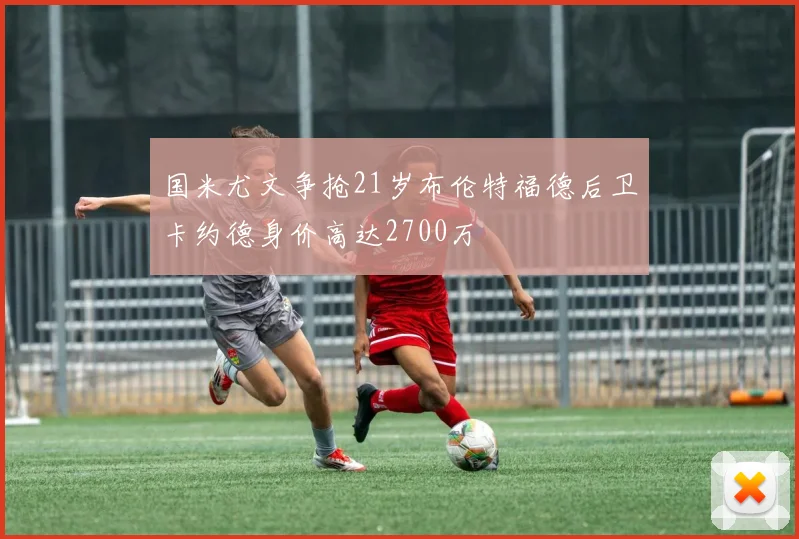 国米尤文争抢21岁布伦特福德后卫卡约德身价高达2700万