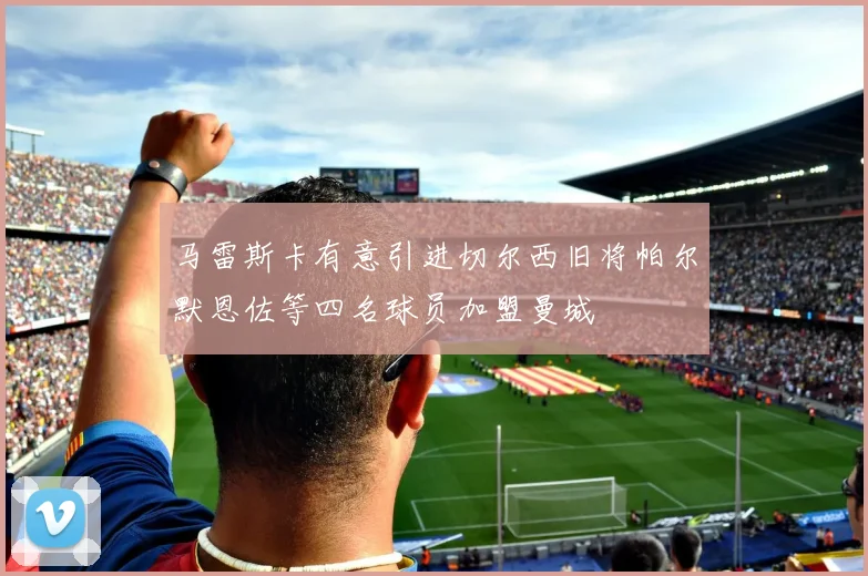 马雷斯卡有意引进切尔西旧将帕尔默恩佐等四名球员加盟曼城