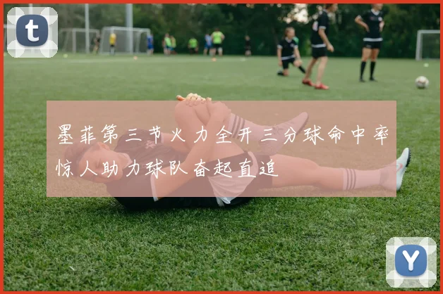 墨菲第三节火力全开三分球命中率惊人助力球队奋起直追
