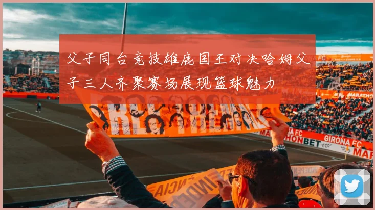 父子同台竞技雄鹿国王对决哈姆父子三人齐聚赛场展现篮球魅力