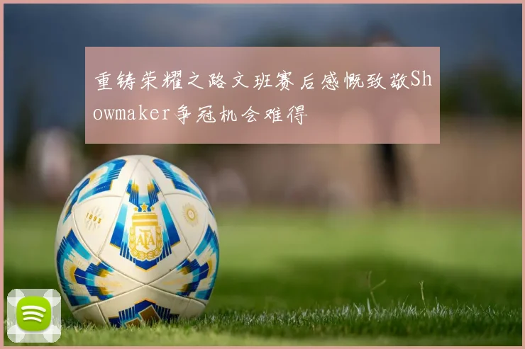重铸荣耀之路文班赛后感慨致敬Showmaker争冠机会难得
