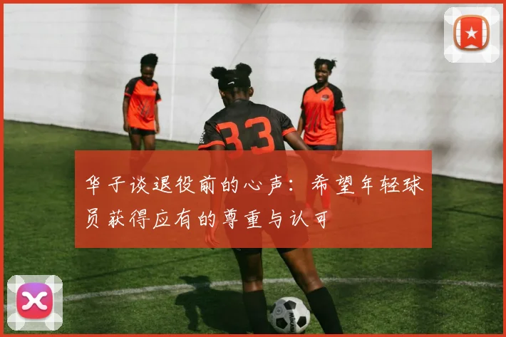 华子谈退役前的心声：希望年轻球员获得应有的尊重与认可