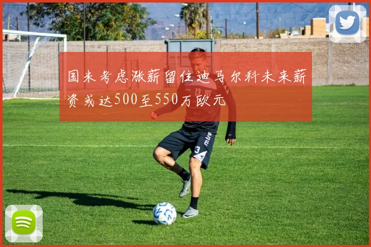 国米考虑涨薪留住迪马尔科未来薪资或达500至550万欧元