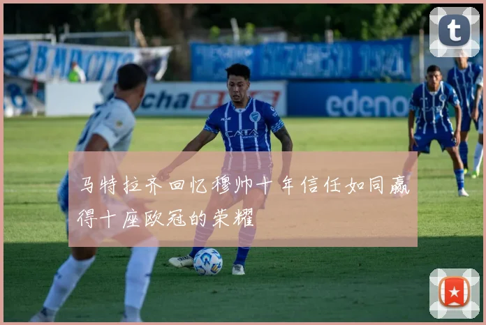 马特拉齐回忆穆帅十年信任如同赢得十座欧冠的荣耀
