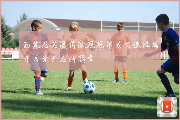 西蒙尼若赢得欧冠冠军或将选择离开马竞开启新篇章