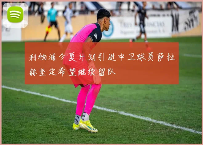 利物浦今夏计划引进中卫球员萨拉赫坚定希望继续留队