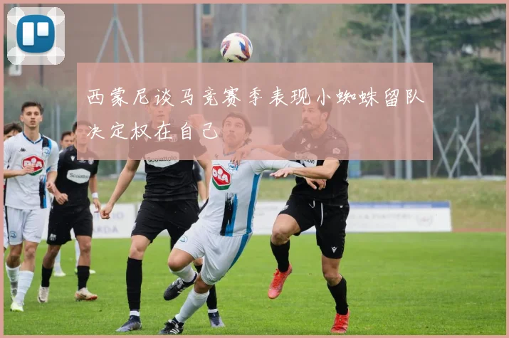 西蒙尼谈马竞赛季表现小蜘蛛留队决定权在自己