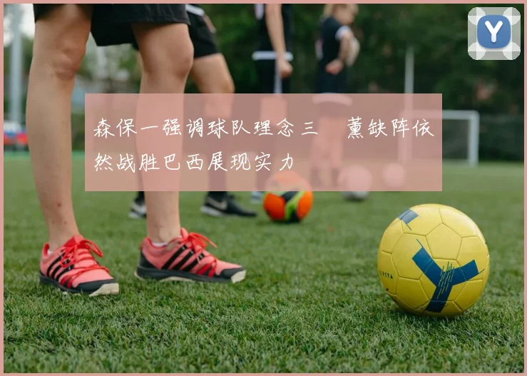 森保一强调球队理念三笘薰缺阵依然战胜巴西展现实力