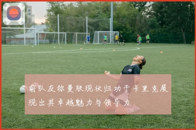 前队友称曼联现状归功于卡里克展现出其卓越魅力与领导力