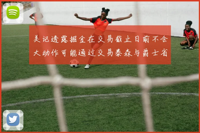 美记透露掘金在交易截止日前不会大动作可能通过交易泰森与爵士省钱