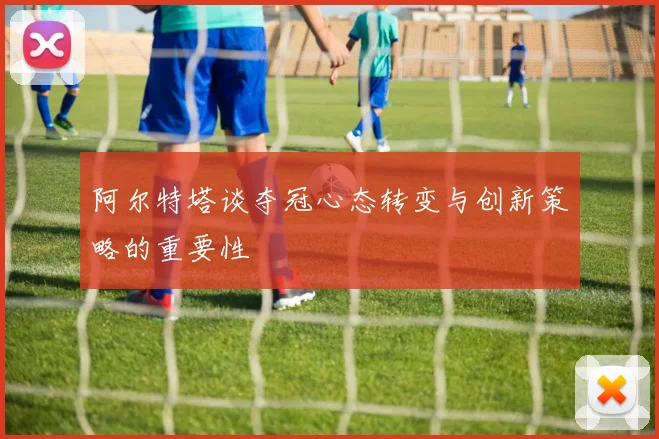 阿尔特塔谈夺冠心态转变与创新策略的重要性