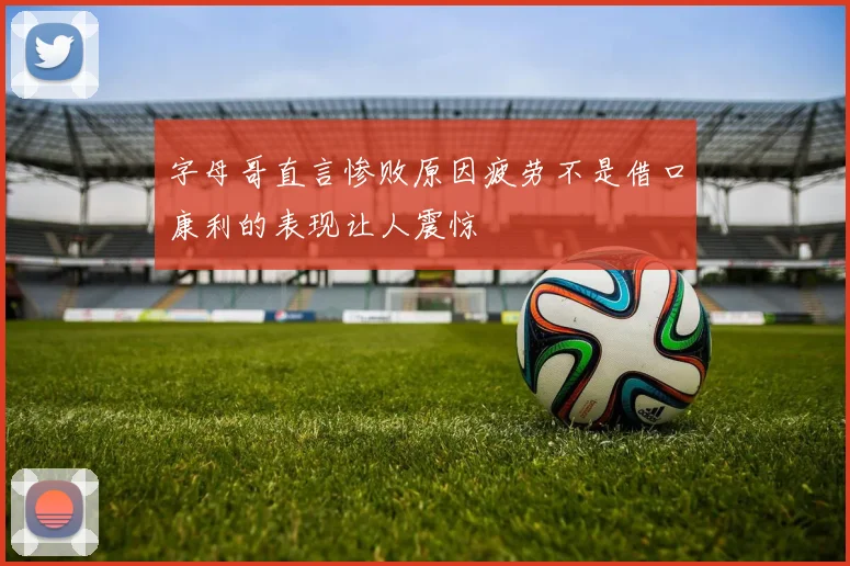 字母哥直言惨败原因疲劳不是借口康利的表现让人震惊